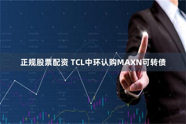 正规股票配资 TCL中环认购MAXN可转债